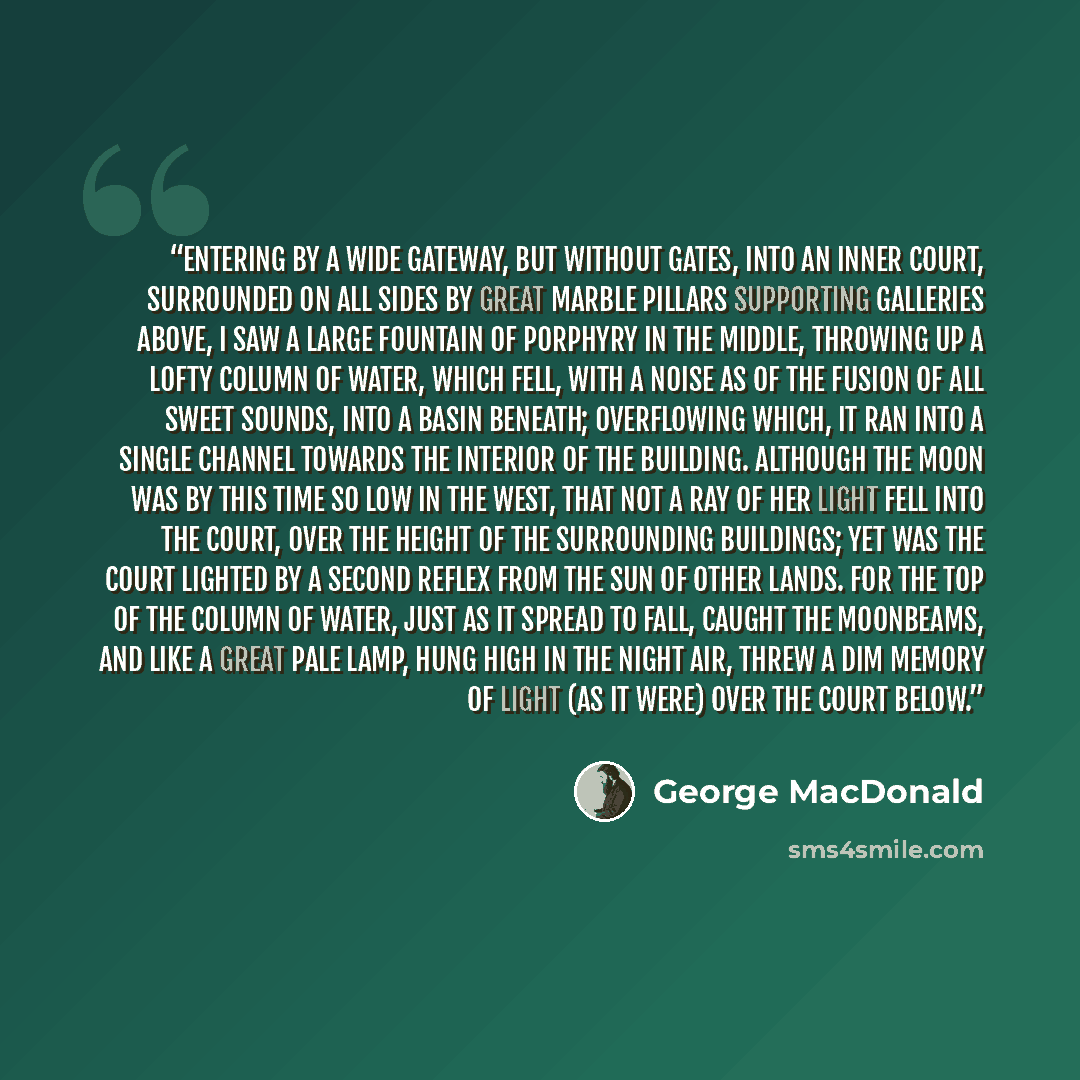 “Entering by a wide gateway, but without gates, into an inner court, surrounded on all sides by great marble pillars supporting galleries above, I saw a large fountain of porphyry in the middle, throwing up a lofty column of water, which fell, with a noise as of the fusion of all sweet sounds, into…” quote by George MacDonald