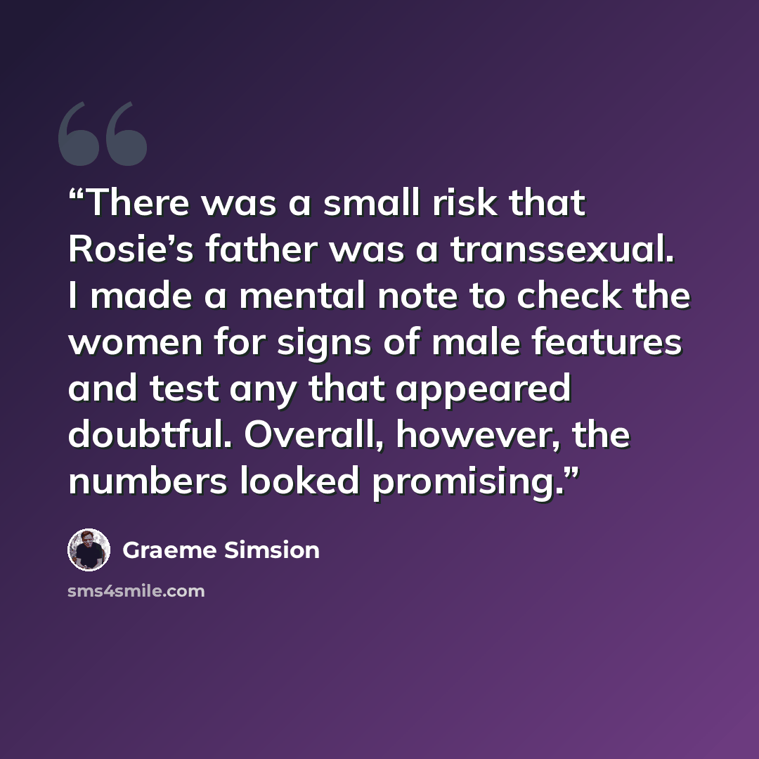 “There was a small risk that Rosie’s father was a transsexual. I made a mental note to check the women for signs of male features and test any that appeared doubtful. Overall, however, the numbers looked promising.” quote by Graeme Simsion