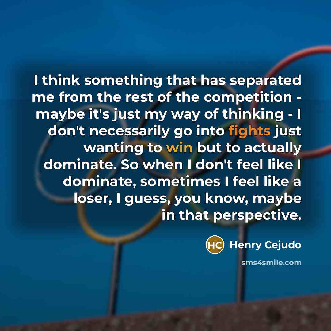 “I think something that has separated me from the rest of the competition - maybe it's just my way of thinking - I don't necessarily go into fights just wanting to win but to actually dominate. So when I don't feel like I dominate, sometimes I feel like a loser, I guess, you know, maybe in that…” quote by Henry Cejudo
