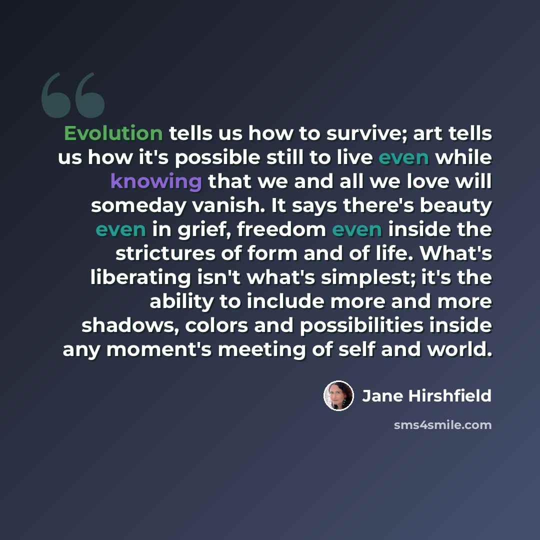 “Evolution tells us how to survive; art tells us how it's possible still to live even while knowing that we and all we love will someday vanish. It says there's beauty even in grief, freedom even inside the strictures of form and of life. What's liberating isn't what's simplest; it's the ability to…” quote by Jane Hirshfield