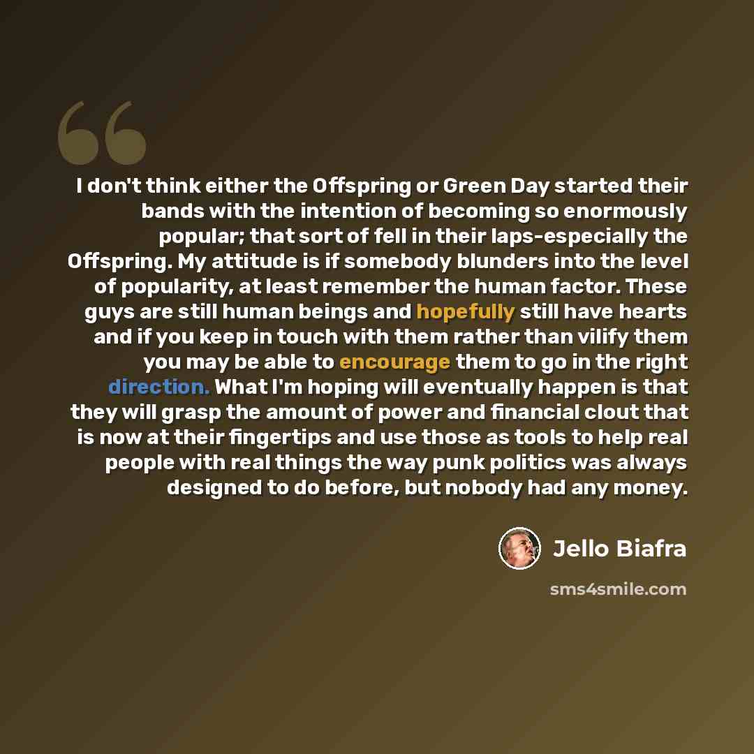 “I don't think either the Offspring or Green Day started their bands with the intention of becoming so enormously popular; that sort of fell in their laps-especially the Offspring. My attitude is if somebody blunders into the level of popularity, at least remember the human factor. These guys are…” quote by Jello Biafra