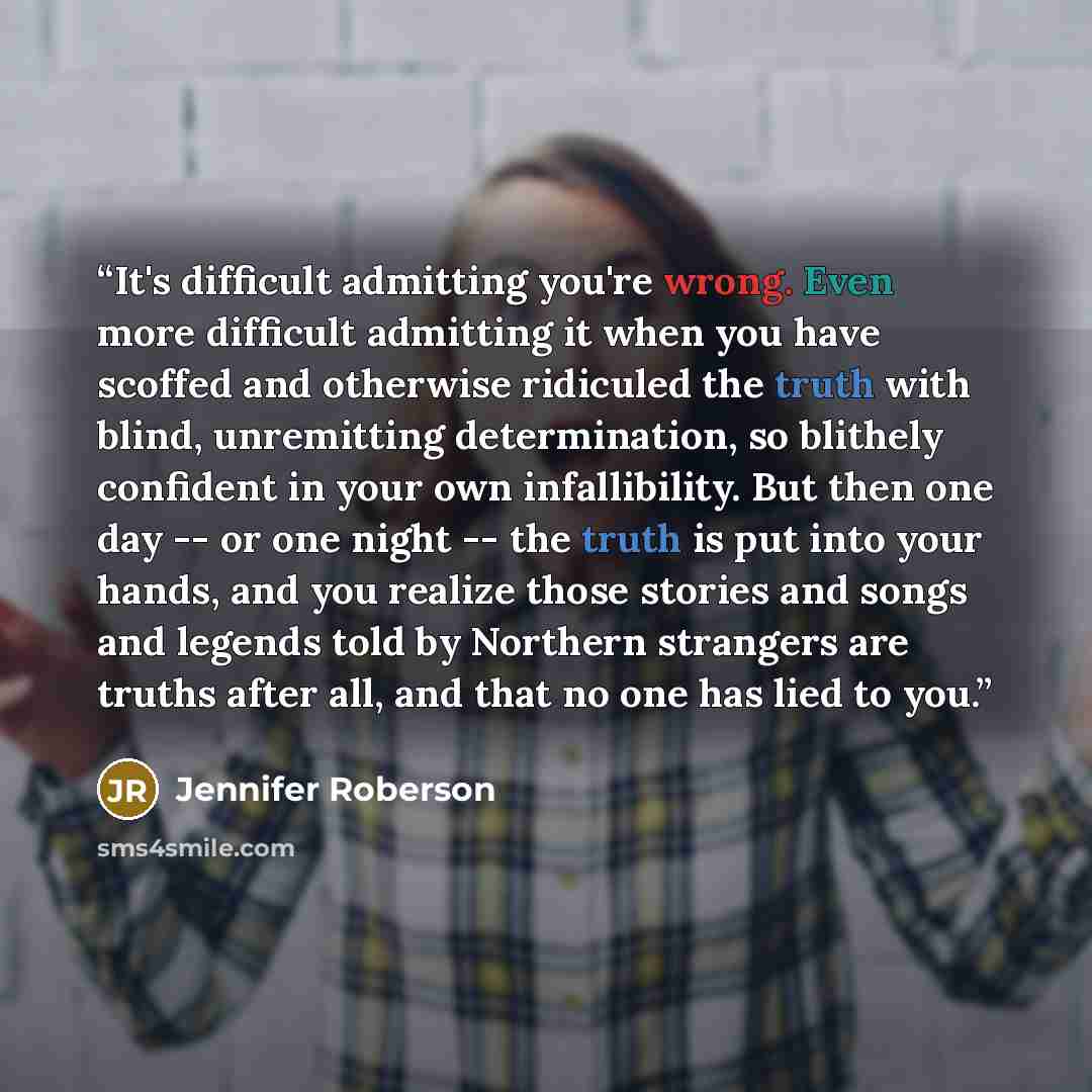“It's difficult admitting you're wrong. Even more difficult admitting it when you have scoffed and otherwise ridiculed the truth with blind, unremitting determination, so blithely confident in your own infallibility. But then one day -- or one night -- the truth is put into your hands, and you…” quote by Jennifer Roberson