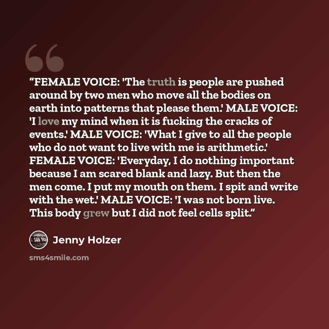 “FEMALE VOICE: 'The truth is people are pushed around by two men who move all the bodies on earth into patterns that please them.' MALE VOICE: 'I love my mind when it is fucking the cracks of events.' MALE VOICE: 'What I give to all the people who do not want to live with me is arithmetic.' FEMALE…” quote by Jenny Holzer