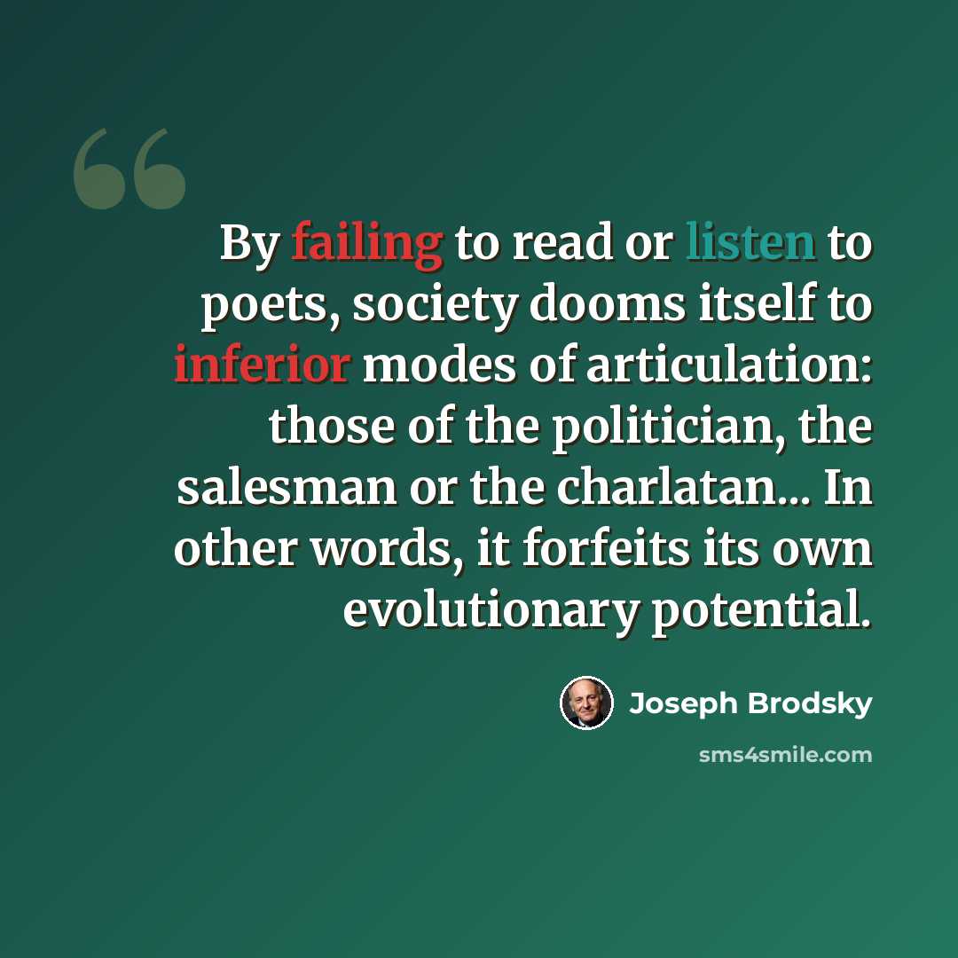 “By failing to read or listen to poets, society dooms itself to inferior modes of articulation: those of the politician, the salesman or the charlatan... In other words, it forfeits its own evolutionary potential.” quote by Joseph Brodsky