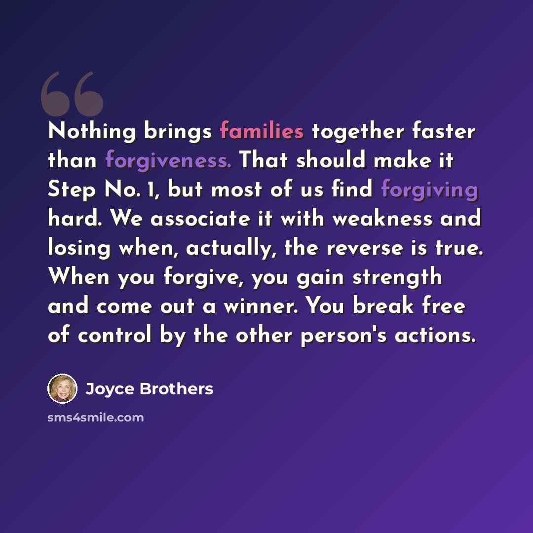 “Nothing brings families together faster than forgiveness. That should make it Step No. 1, but most of us find forgiving hard. We associate it with weakness and losing when, actually, the reverse is true. When you forgive, you gain strength and come out a winner. You break free of control by the…” quote by Joyce Brothers