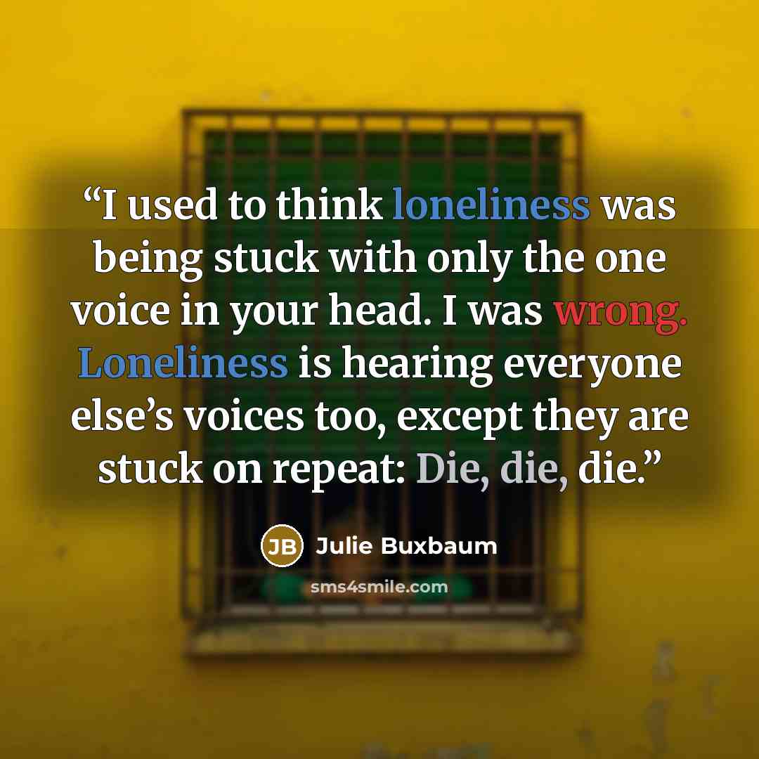 “I used to think loneliness was being stuck with only the one voice in your head. I was wrong. Loneliness is hearing everyone else’s voices too, except they are stuck on repeat: Die, die, die.” quote by Julie Buxbaum