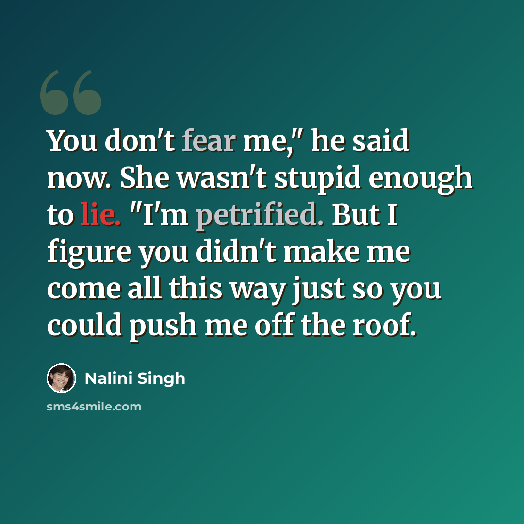 “You don't fear me," he said now. She wasn't stupid enough to lie. "I'm petrified. But I figure you didn't make me come all this way just so you could push me off the roof.” quote by Nalini Singh