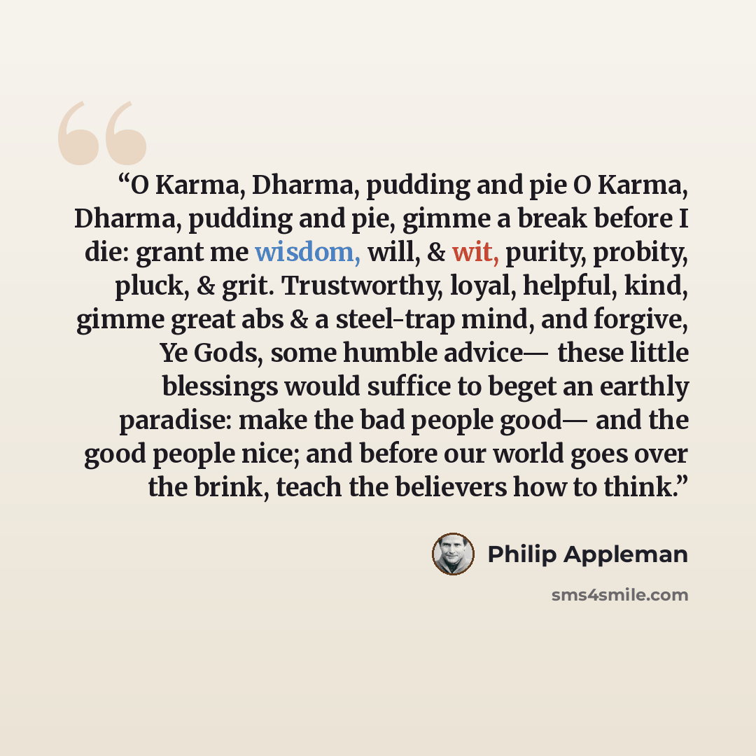 “O Karma, Dharma, pudding and pie O Karma, Dharma, pudding and pie, gimme a break before I die: grant me wisdom, will, & wit, purity, probity, pluck, & grit. Trustworthy, loyal, helpful, kind, gimme great abs & a steel-trap mind, and forgive, Ye Gods, some humble advice— these little blessings…” quote by Philip Appleman