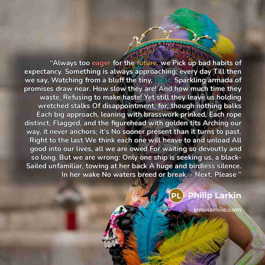 “Always too eager for the future, we Pick up bad habits of expectancy. Something is always approaching; every day Till then we say, Watching from a bluff the tiny, clear, Sparkling armada of promises draw near. How slow they are! And how much time they waste, Refusing to make haste! Yet still they…” quote by Philip Larkin