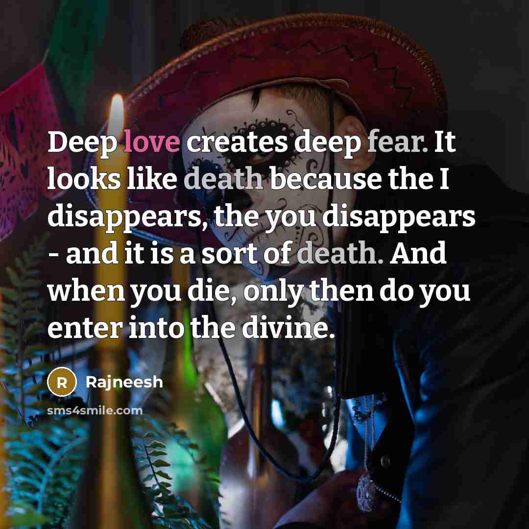 “Deep love creates deep fear. It looks like death because the I disappears, the you disappears - and it is a sort of death. And when you die, only then do you enter into the divine.” quote by Rajneesh