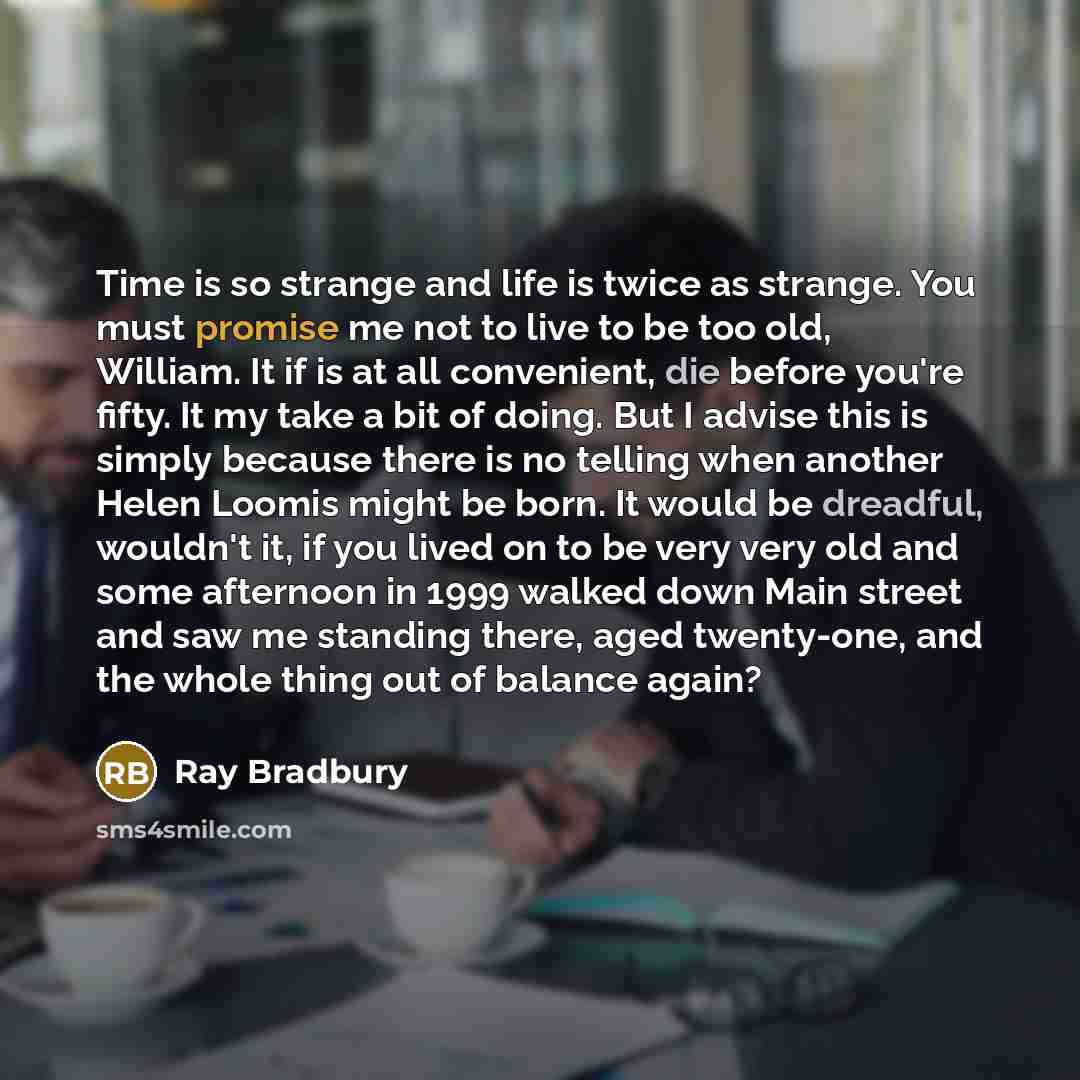 “Time is so strange and life is twice as strange. You must promise me not to live to be too old, William. It if is at all convenient, die before you're fifty. It my take a bit of doing. But I advise this is simply because there is no telling when another Helen Loomis might be born. It would be…” quote by Ray Bradbury