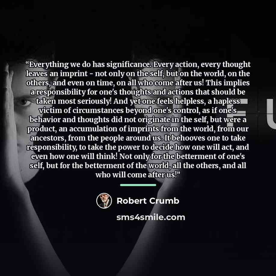 “Everything we do has significance. Every action, every thought leaves an imprint - not only on the self, but on the world, on the others, and even on time, on all who come after us! This implies a responsibility for one's thoughts and actions that should be taken most seriously! And yet one feels…” quote by Robert Crumb