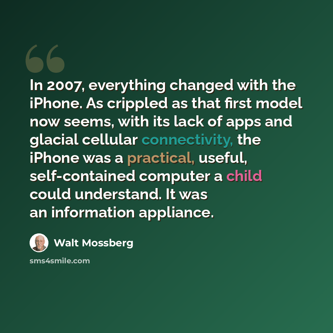 “In 2007, everything changed with the iPhone. As crippled as that first model now seems, with its lack of apps and glacial cellular connectivity, the iPhone was a practical, useful, self-contained computer a child could understand. It was an information appliance.” quote by Walt Mossberg