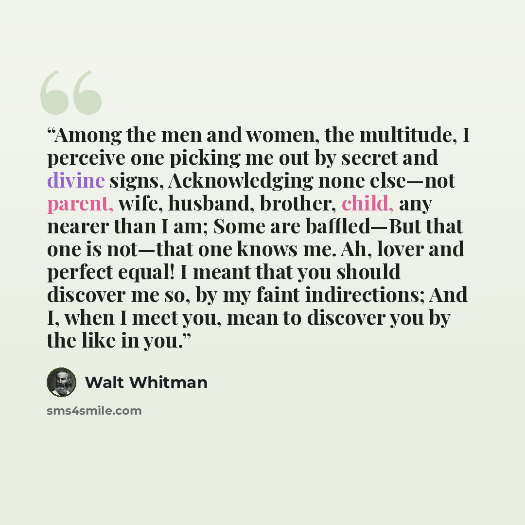 “Among the men and women, the multitude, I perceive one picking me out by secret and divine signs, Acknowledging none else—not parent, wife, husband, brother, child, any nearer than I am; Some are baffled—But that one is not—that one knows me. Ah, lover and perfect equal! I meant that you should…” quote by Walt Whitman