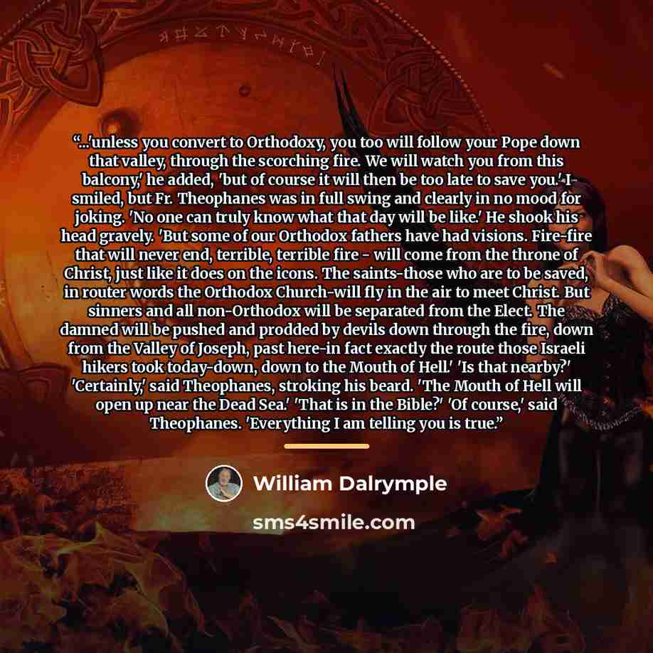 “...'unless you convert to Orthodoxy, you too will follow your Pope down that valley, through the scorching fire. We will watch you from this balcony,' he added, 'but of course it will then be too late to save you.' I smiled, but Fr. Theophanes was in full swing and clearly in no mood for joking…” quote by William Dalrymple