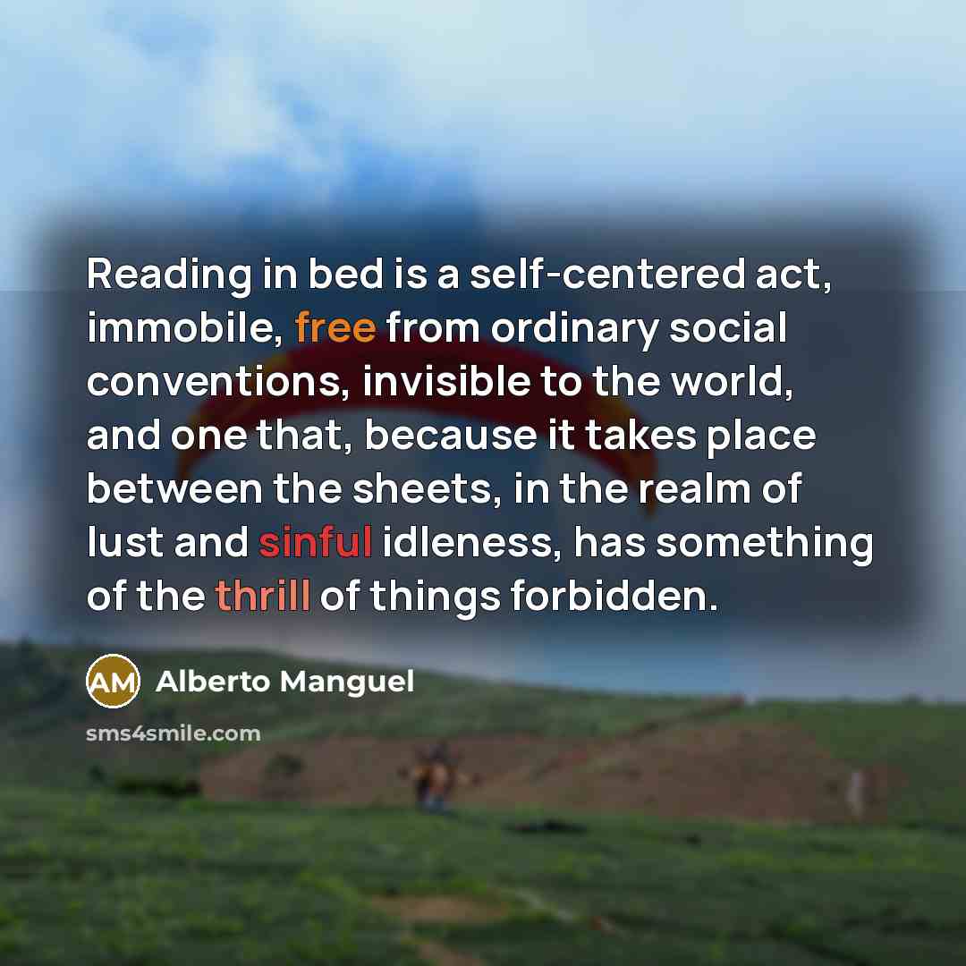 “Reading in bed is a self-centered act, immobile, free from ordinary social conventions, invisible to the world, and one that, because it takes place between the sheets, in the realm of lust and sinful idleness, has something of the thrill of things forbidden.” quote by Alberto Manguel