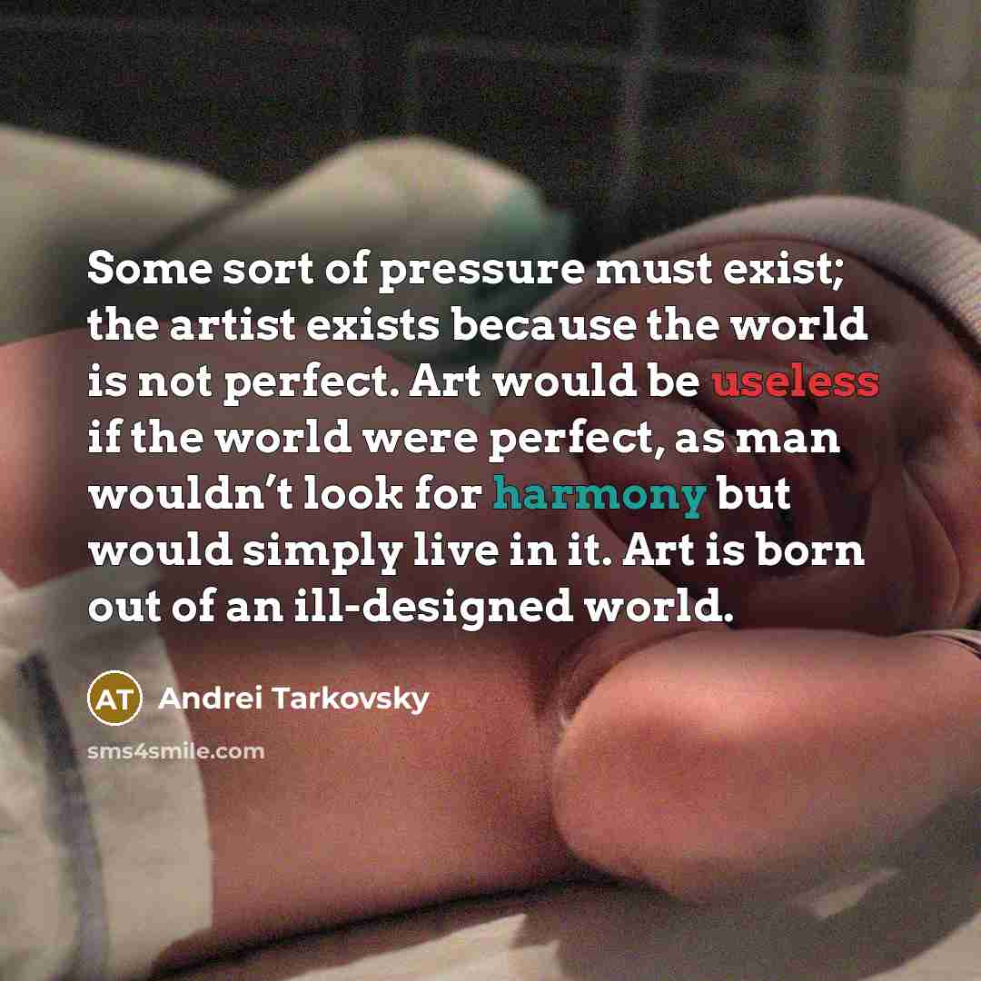 “Some sort of pressure must exist; the artist exists because the world is not perfect. Art would be useless if the world were perfect, as man wouldn’t look for harmony but would simply live in it. Art is born out of an ill-designed world.” quote by Andrei Tarkovsky