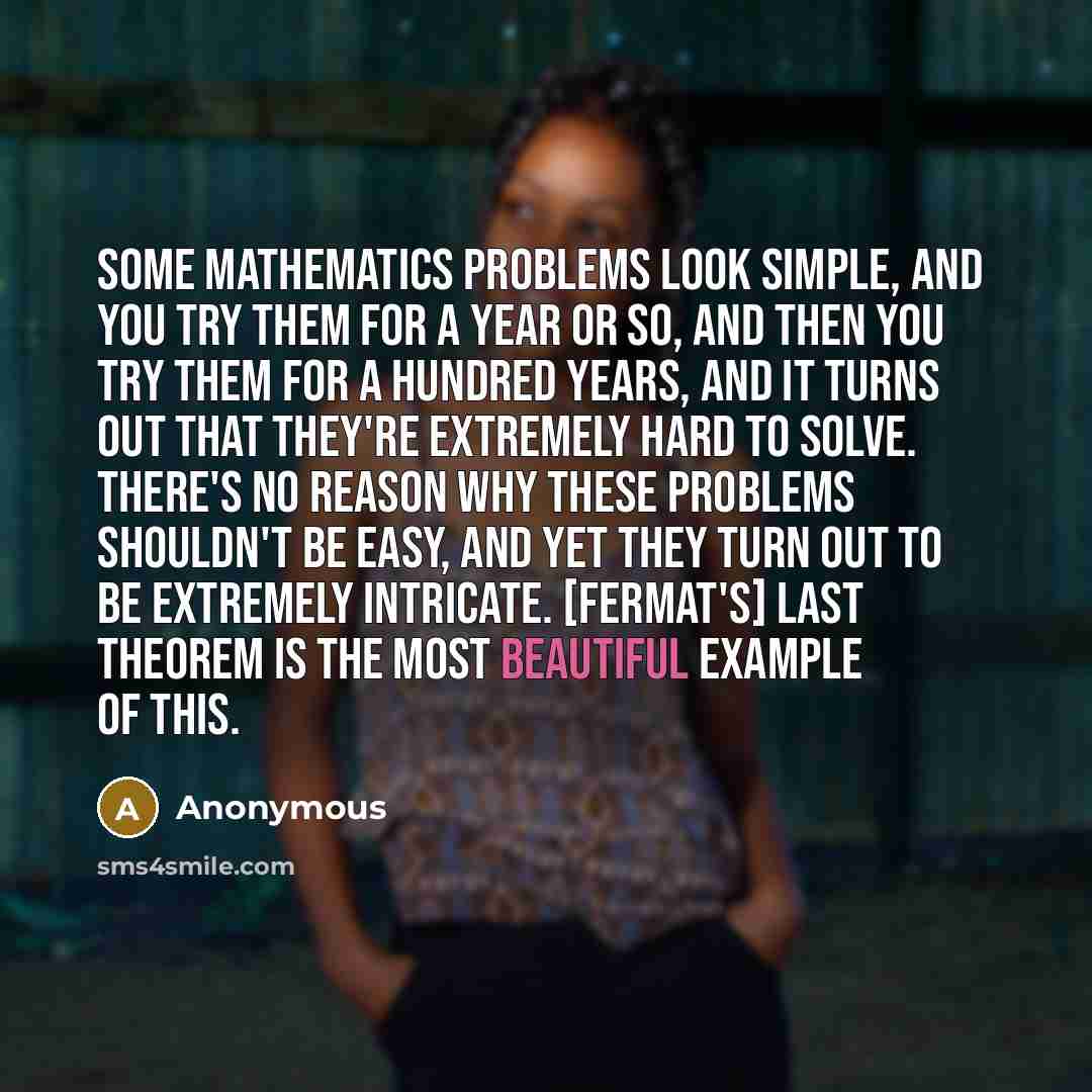 “Some mathematics problems look simple, and you try them for a year or so, and then you try them for a hundred years, and it turns out that they're extremely hard to solve. There's no reason why these problems shouldn't be easy, and yet they turn out to be extremely intricate. [Fermat's] Last…” quote by Anonymous