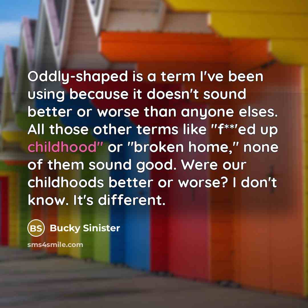 “Oddly-shaped is a term I've been using because it doesn't sound better or worse than anyone elses. All those other terms like "f**'ed up childhood" or "broken home," none of them sound good. Were our childhoods better or worse? I don't know. It's different.” quote by Bucky Sinister