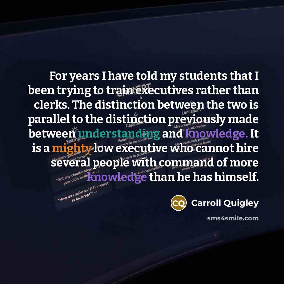 “For years I have told my students that I been trying to train executives rather than clerks. The distinction between the two is parallel to the distinction previously made between understanding and knowledge. It is a mighty low executive who cannot hire several people with command of more…” quote by Carroll Quigley