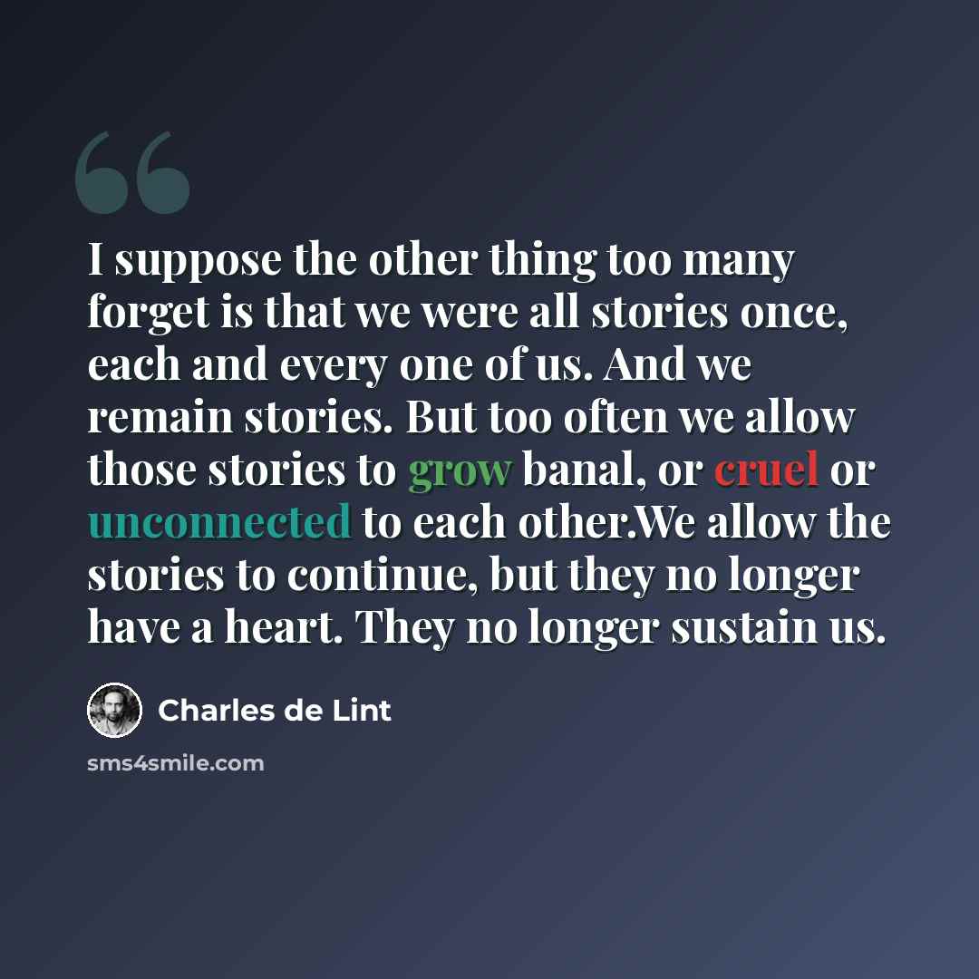 “I suppose the other thing too many forget is that we were all stories once, each and every one of us. And we remain stories. But too often we allow those stories to grow banal, or cruel or unconnected to each other.We allow the stories to continue, but they no longer have a heart. They no longer…” quote by Charles de Lint