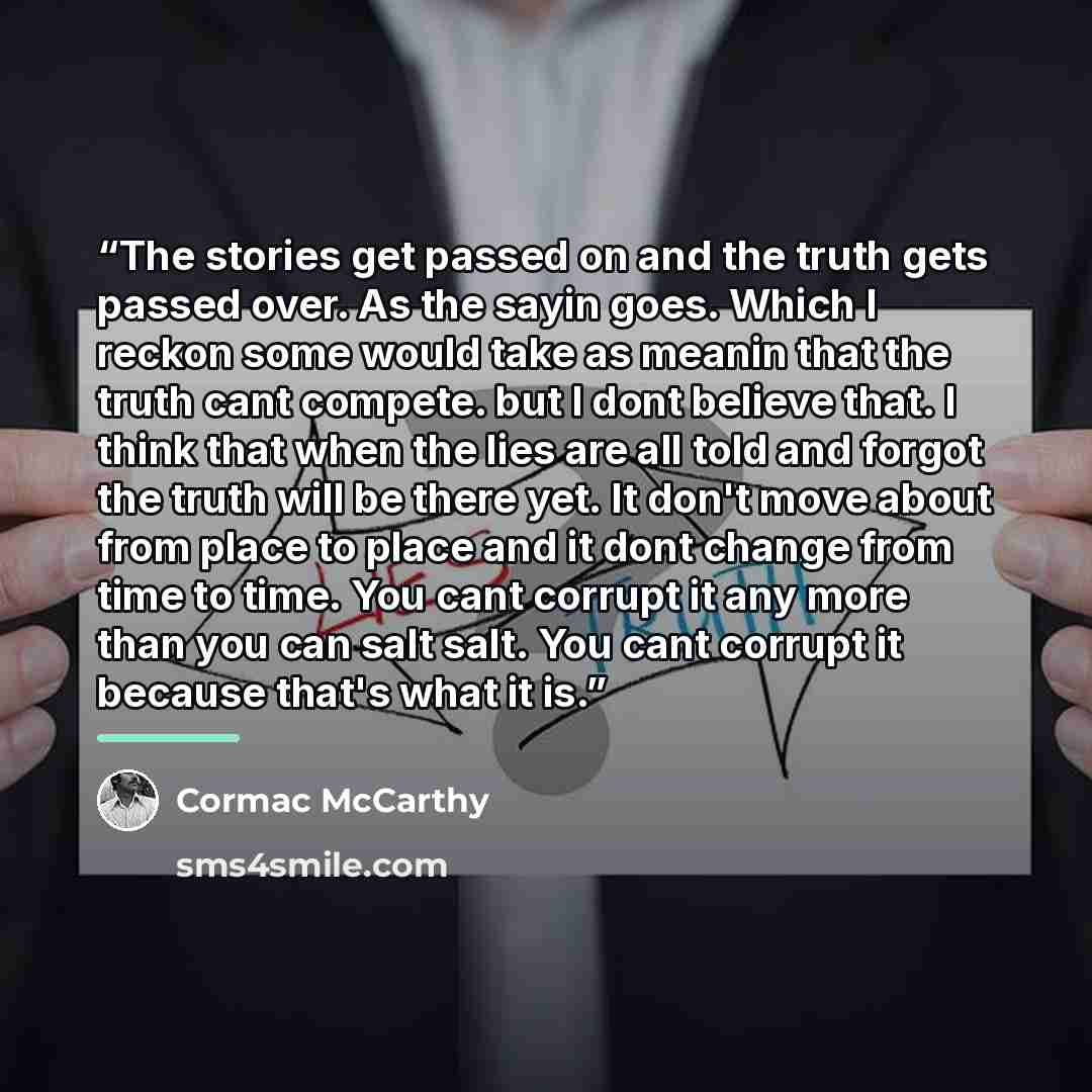 “The stories get passed on and the truth gets passed over. As the sayin goes. Which I reckon some would take as meanin that the truth cant compete. but I dont believe that. I think that when the lies are all told and forgot the truth will be there yet. It don't move about from place to place and it…” quote by Cormac McCarthy
