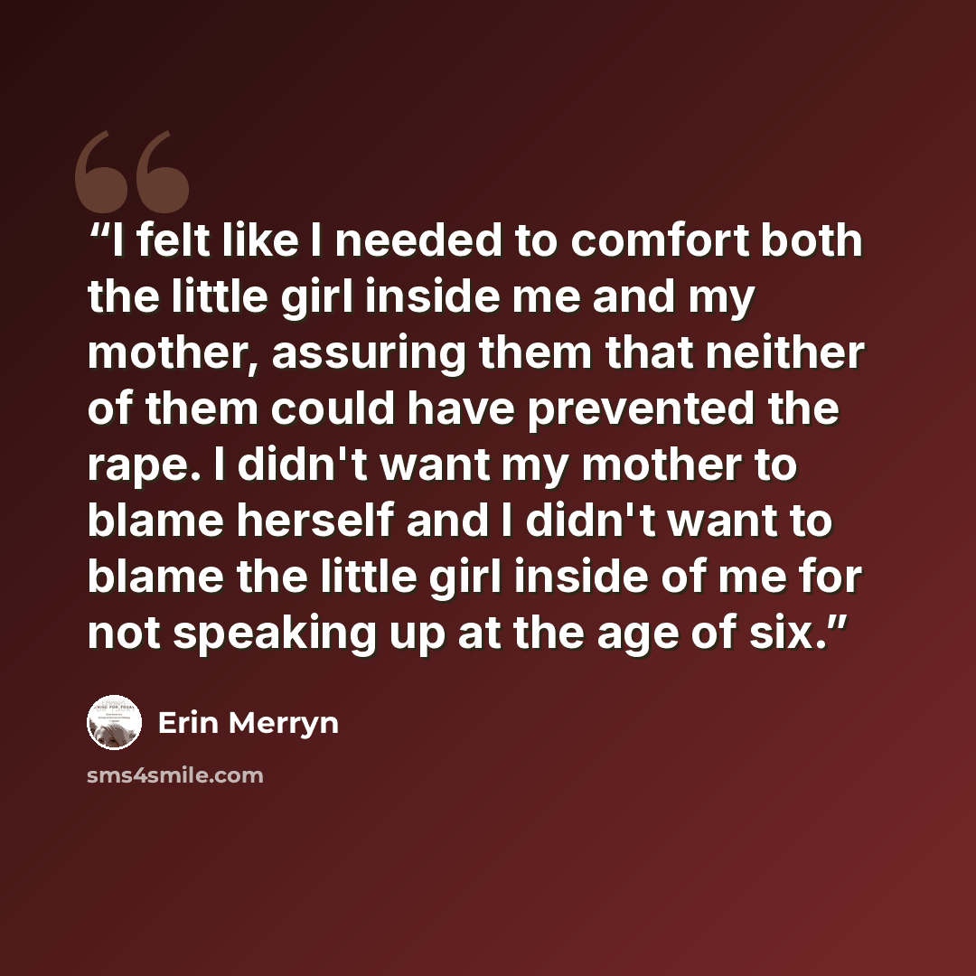 “I felt like I needed to comfort both the little girl inside me and my mother, assuring them that neither of them could have prevented the rape. I didn't want my mother to blame herself and I didn't want to blame the little girl inside of me for not speaking up at the age of six.” quote by Erin Merryn