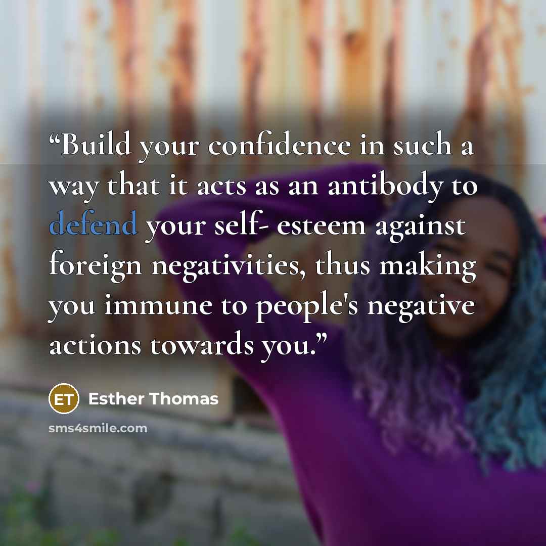 “Build your confidence in such a way that it acts as an antibody to defend your self- esteem against foreign negativities, thus making you immune to people's negative actions towards you.” quote by Esther Thomas