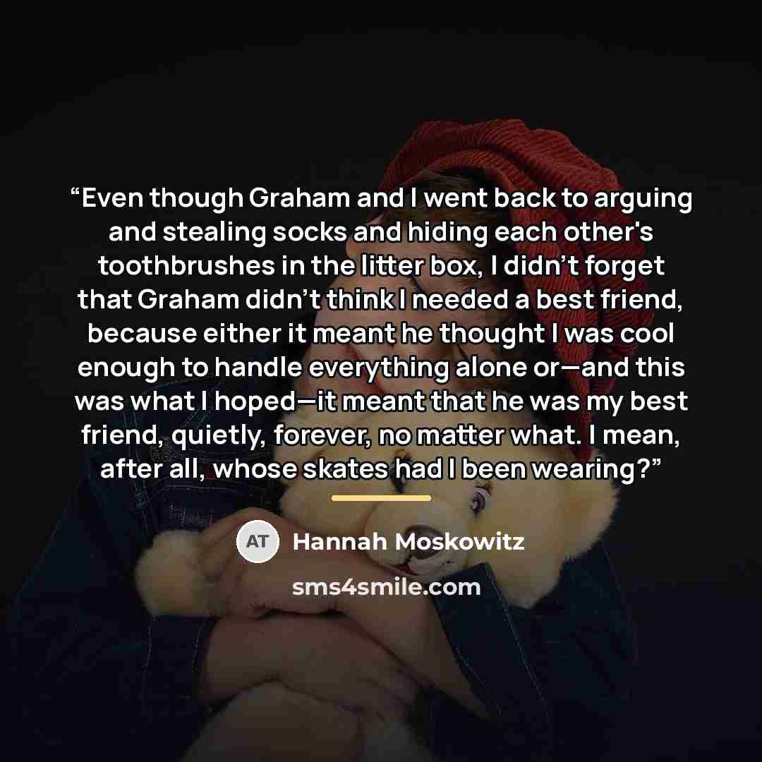 “Even though Graham and I went back to arguing and stealing socks and hiding each other's toothbrushes in the litter box, I didn't forget that Graham didn't think I needed a best friend, because either it meant he thought I was cool enough to handle everything alone or—and this was what I hoped—it…” quote by Hannah Moskowitz