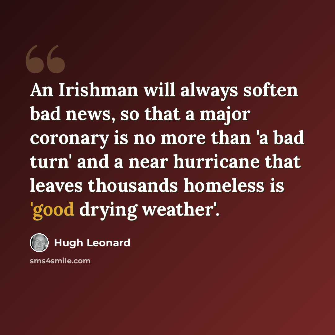 “An Irishman will always soften bad news, so that a major coronary is no more than 'a bad turn' and a near hurricane that leaves thousands homeless is 'good drying weather'.” quote by Hugh Leonard