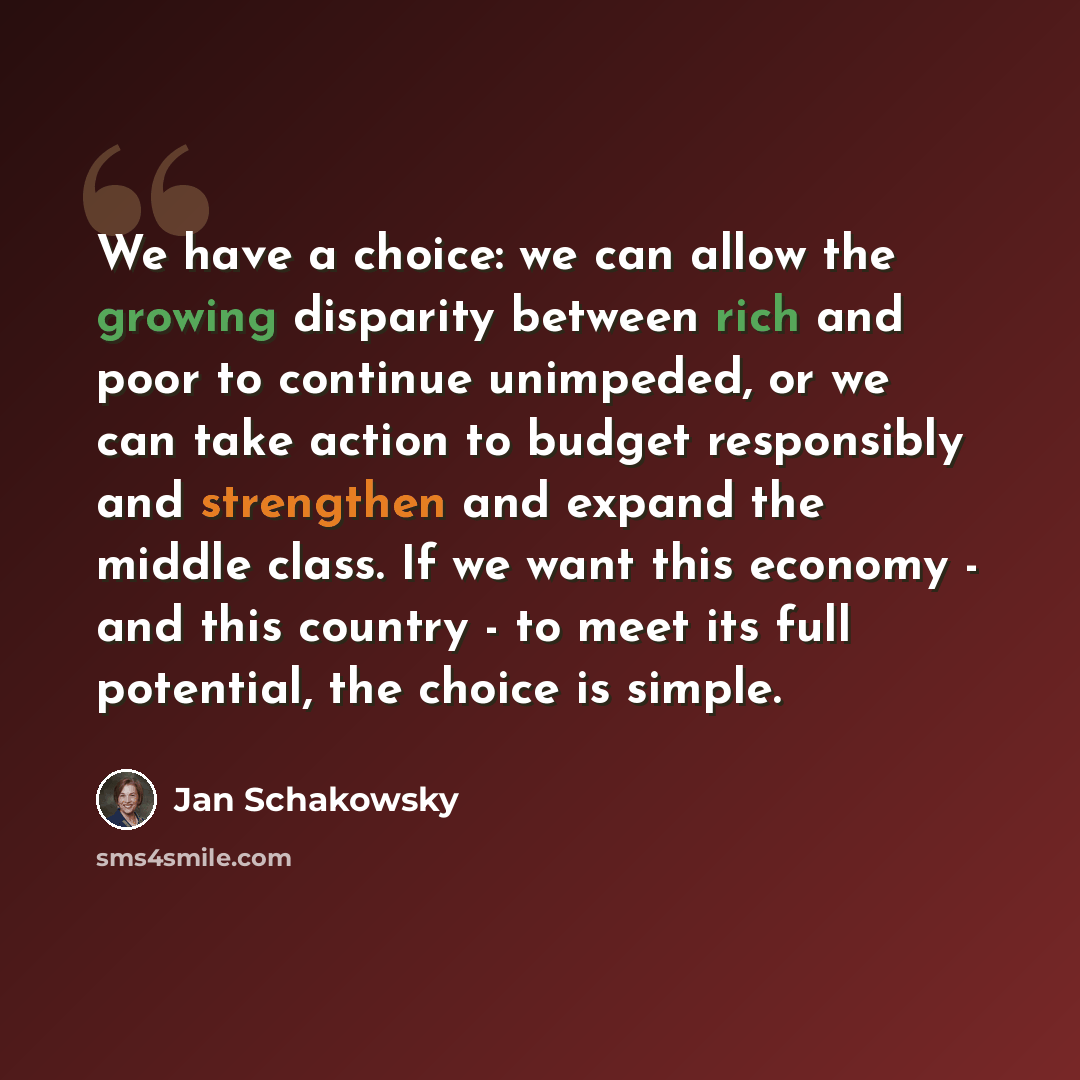 “We have a choice: we can allow the growing disparity between rich and poor to continue unimpeded, or we can take action to budget responsibly and strengthen and expand the middle class. If we want this economy - and this country - to meet its full potential, the choice is simple.” quote by Jan Schakowsky