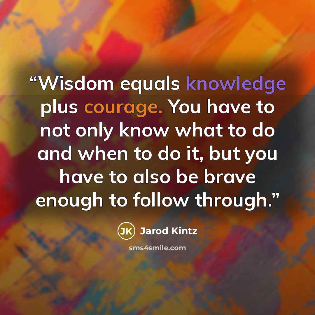 “Wisdom equals knowledge plus courage. You have to not only know what to do and when to do it, but you have to also be brave enough to follow through.” quote by Jarod Kintz
