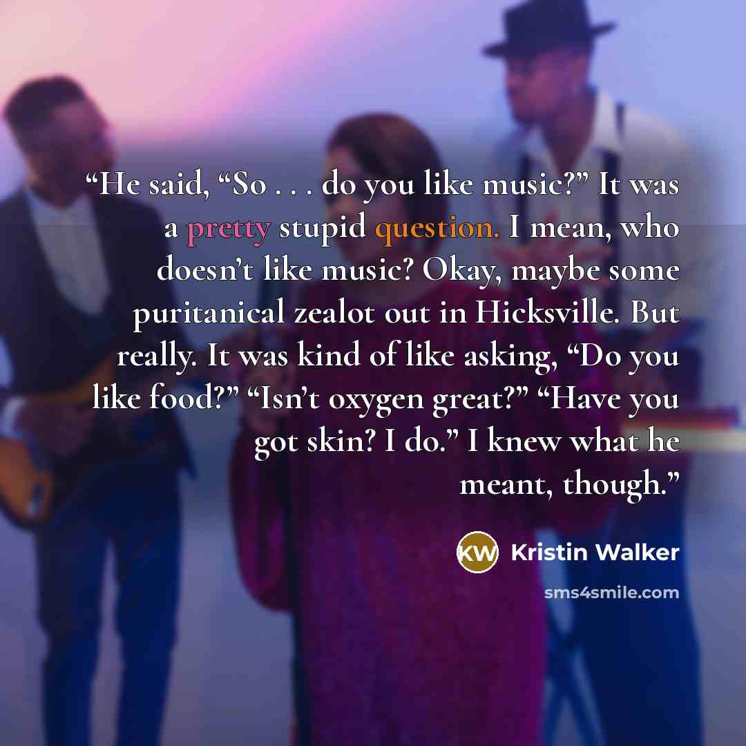 “He said, “So . . . do you like music?” It was a pretty stupid question. I mean, who doesn’t like music? Okay, maybe some puritanical zealot out in Hicksville. But really. It was kind of like asking, “Do you like food?” “Isn’t oxygen great?” “Have you got skin? I do.” I knew what he meant, though.” quote by Kristin Walker