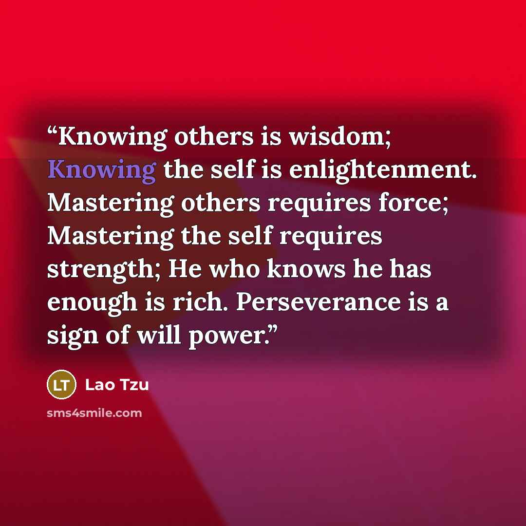 “Knowing others is wisdom; Knowing the self is enlightenment. Mastering others requires force; Mastering the self requires strength; He who knows he has enough is rich. Perseverance is a sign of will power.” quote by Lao Tzu