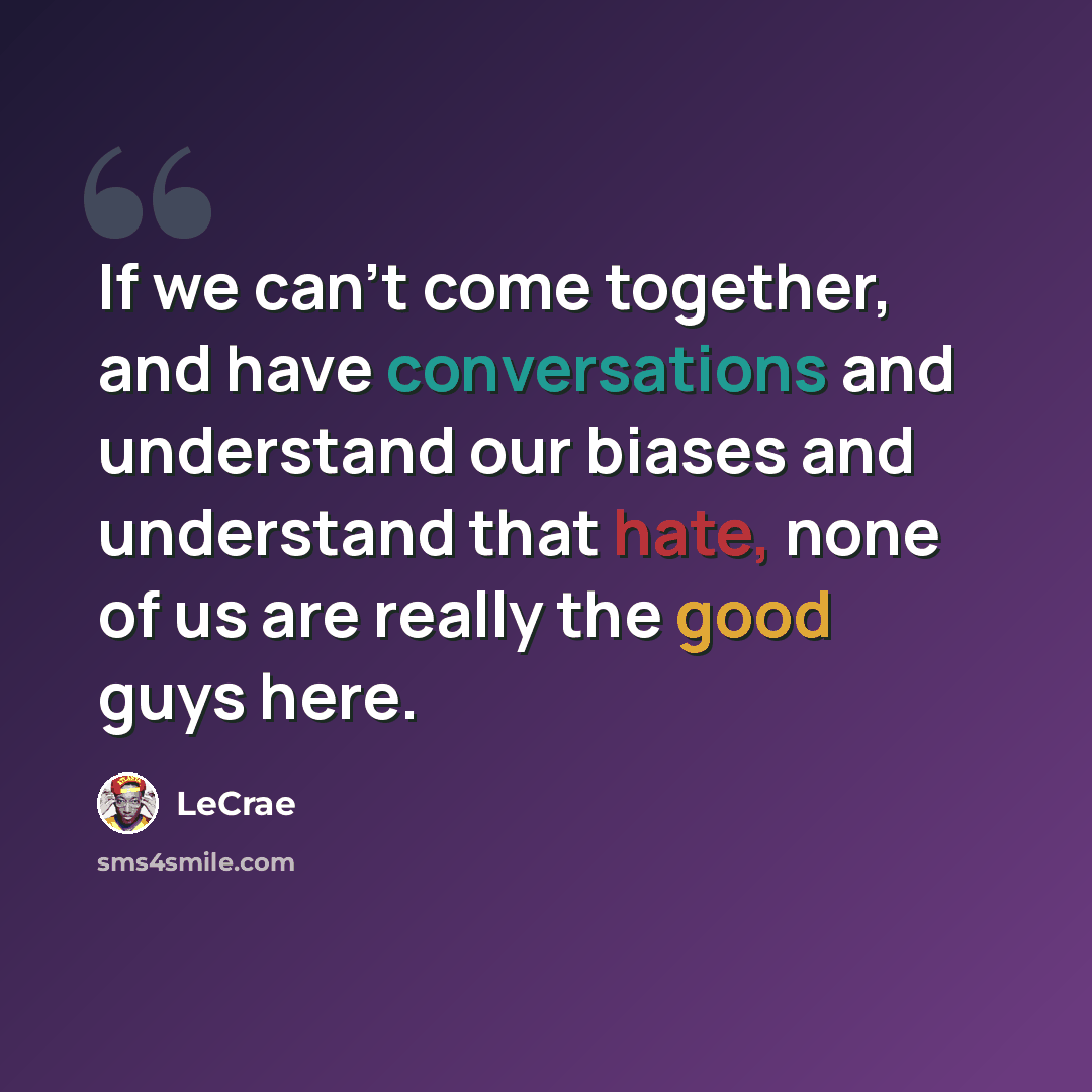“If we can't come together, and have conversations and understand our biases and understand that hate, none of us are really the good guys here.” quote by LeCrae