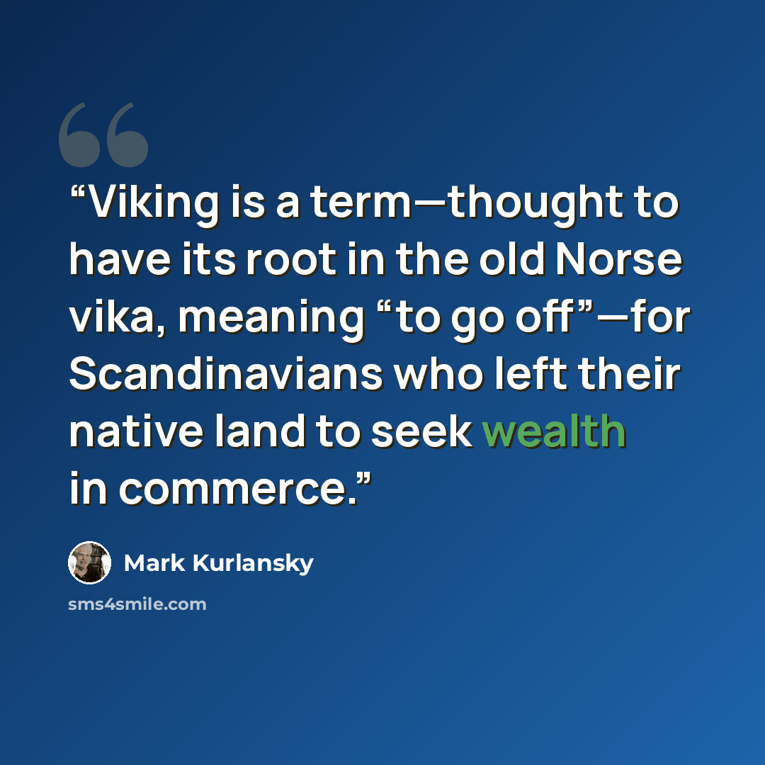 “Viking is a term—thought to have its root in the old Norse vika, meaning “to go off”—for Scandinavians who left their native land to seek wealth in commerce.” quote by Mark Kurlansky