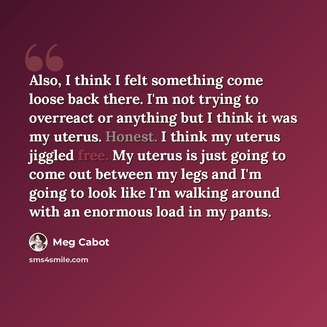 “Also, I think I felt something come loose back there. I'm not trying to overreact or anything but I think it was my uterus. Honest. I think my uterus jiggled free. My uterus is just going to come out between my legs and I'm going to look like I'm walking around with an enormous load in my pants.” quote by Meg Cabot