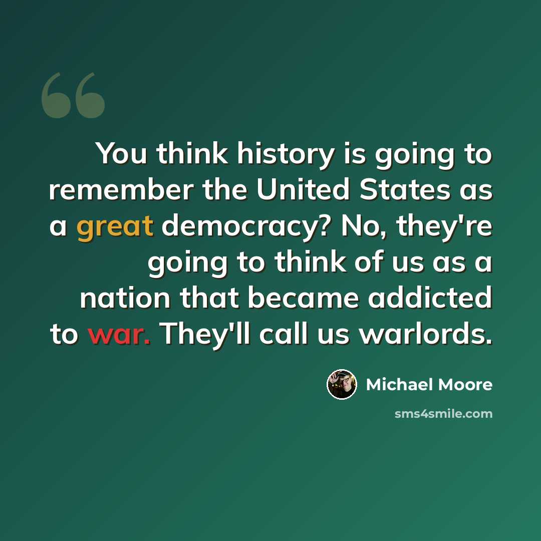 “You think history is going to remember the United States as a great democracy? No, they're going to think of us as a nation that became addicted to war. They'll call us warlords.” quote by Michael Moore
