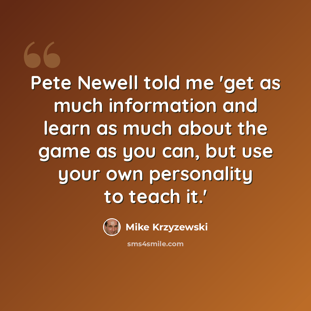 “Pete Newell told me 'get as much information and learn as much about the game as you can, but use your own personality to teach it.'” quote by Mike Krzyzewski