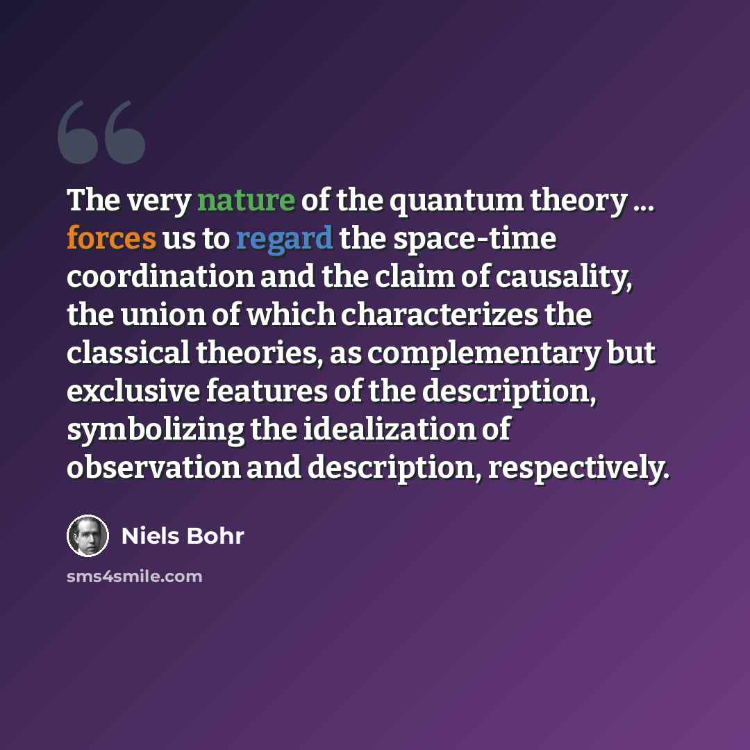 “The very nature of the quantum theory ... forces us to regard the space-time coordination and the claim of causality, the union of which characterizes the classical theories, as complementary but exclusive features of the description, symbolizing the idealization of observation and description…” quote by Niels Bohr
