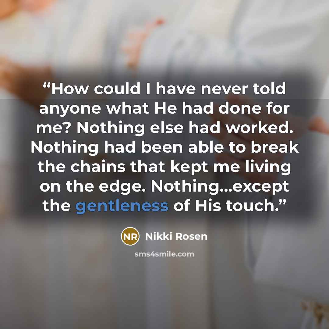 “How could I have never told anyone what He had done for me? Nothing else had worked. Nothing had been able to break the chains that kept me living on the edge. Nothing…except the gentleness of His touch.” quote by Nikki Rosen
