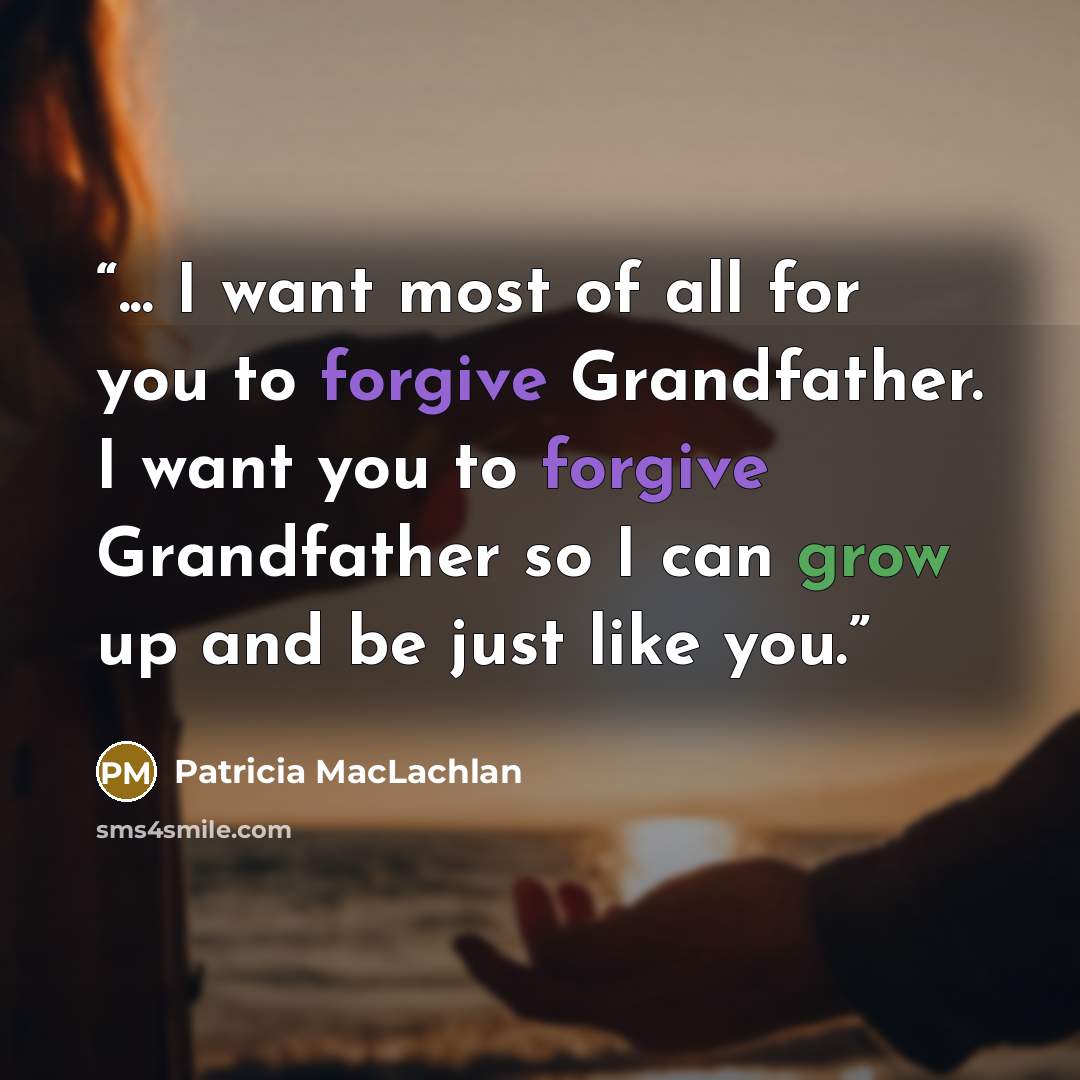 “... I want most of all for you to forgive Grandfather. I want you to forgive Grandfather so I can grow up and be just like you.” quote by Patricia MacLachlan