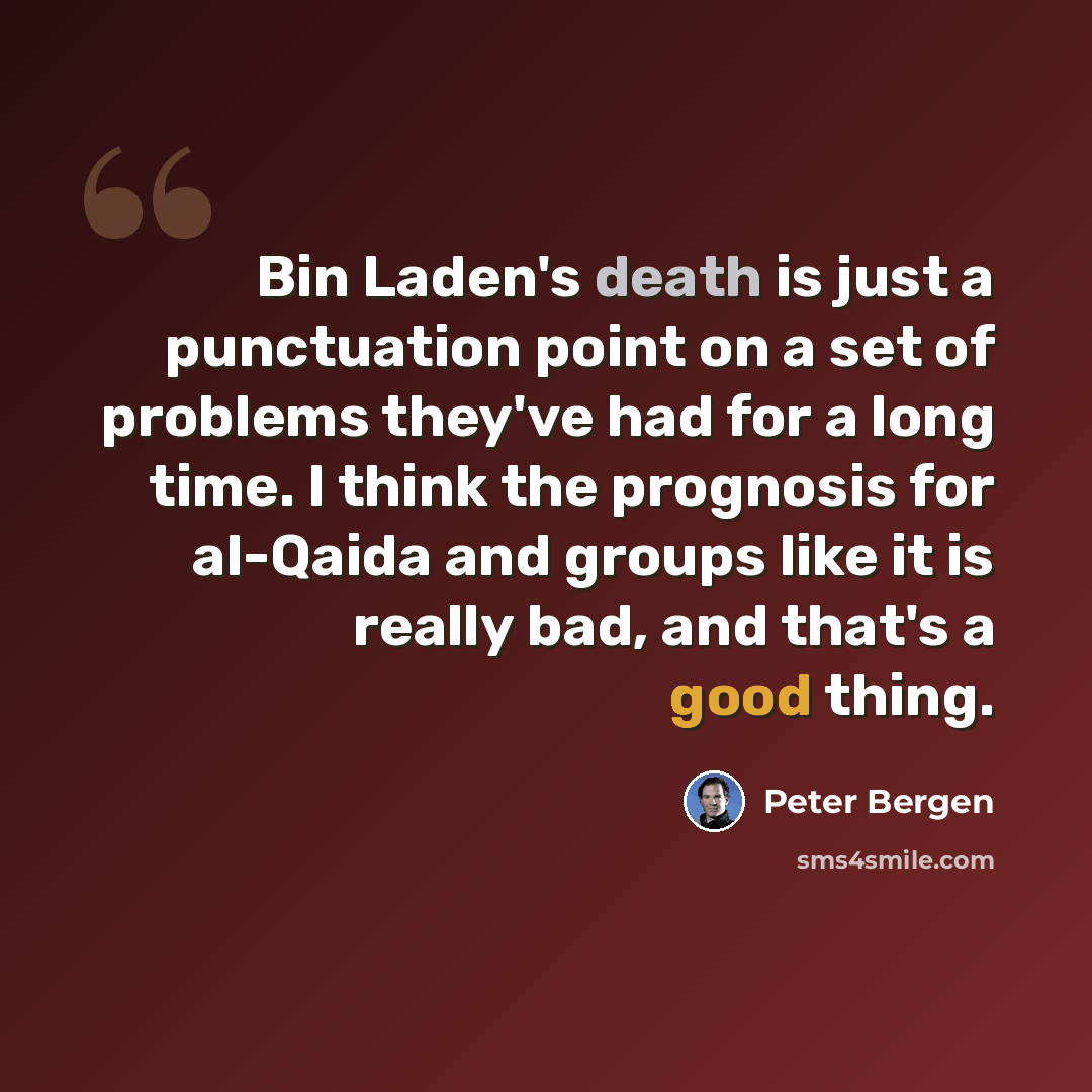 “Bin Laden's death is just a punctuation point on a set of problems they've had for a long time. I think the prognosis for al-Qaida and groups like it is really bad, and that's a good thing.” quote by Peter Bergen