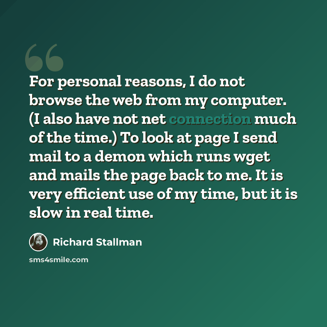 “For personal reasons, I do not browse the web from my computer. (I also have not net connection much of the time.) To look at page I send mail to a demon which runs wget and mails the page back to me. It is very efficient use of my time, but it is slow in real time.” quote by Richard Stallman