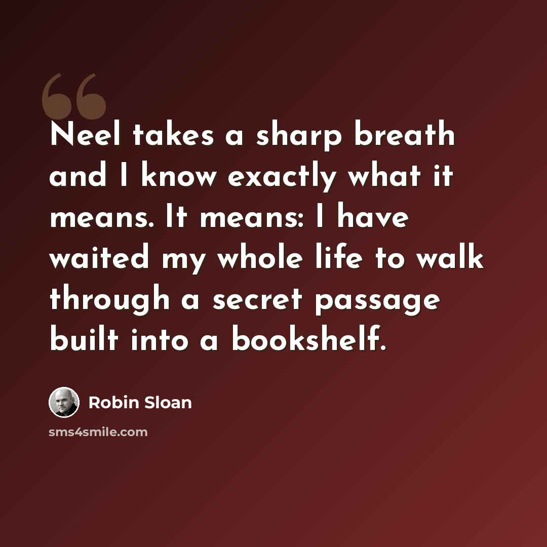 “Neel takes a sharp breath and I know exactly what it means. It means: I have waited my whole life to walk through a secret passage built into a bookshelf.” quote by Robin Sloan