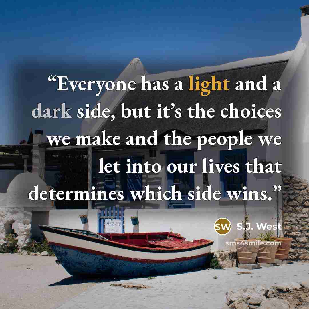“Everyone has a light and a dark side, but it’s the choices we make and the people we let into our lives that determines which side wins.” quote by S.J. West