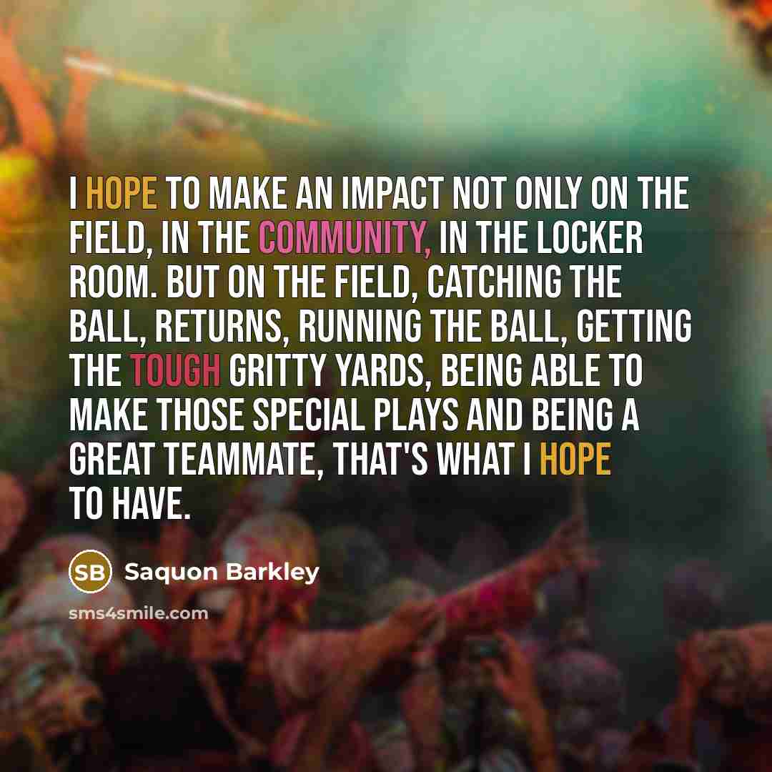 “I hope to make an impact not only on the field, in the community, in the locker room. But on the field, catching the ball, returns, running the ball, getting the tough gritty yards, being able to make those special plays and being a great teammate, that's what I hope to have.” quote by Saquon Barkley