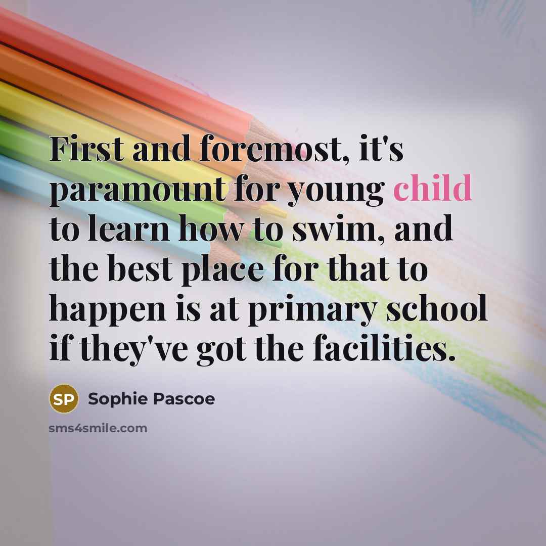 “First and foremost, it's paramount for young child to learn how to swim, and the best place for that to happen is at primary school if they've got the facilities.” quote by Sophie Pascoe