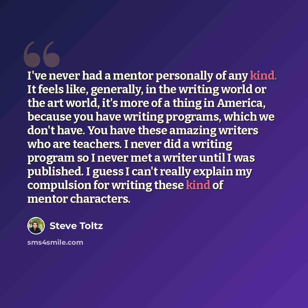“I've never had a mentor personally of any kind. It feels like, generally, in the writing world or the art world, it's more of a thing in America, because you have writing programs, which we don't have. You have these amazing writers who are teachers. I never did a writing program so I never met a…” quote by Steve Toltz