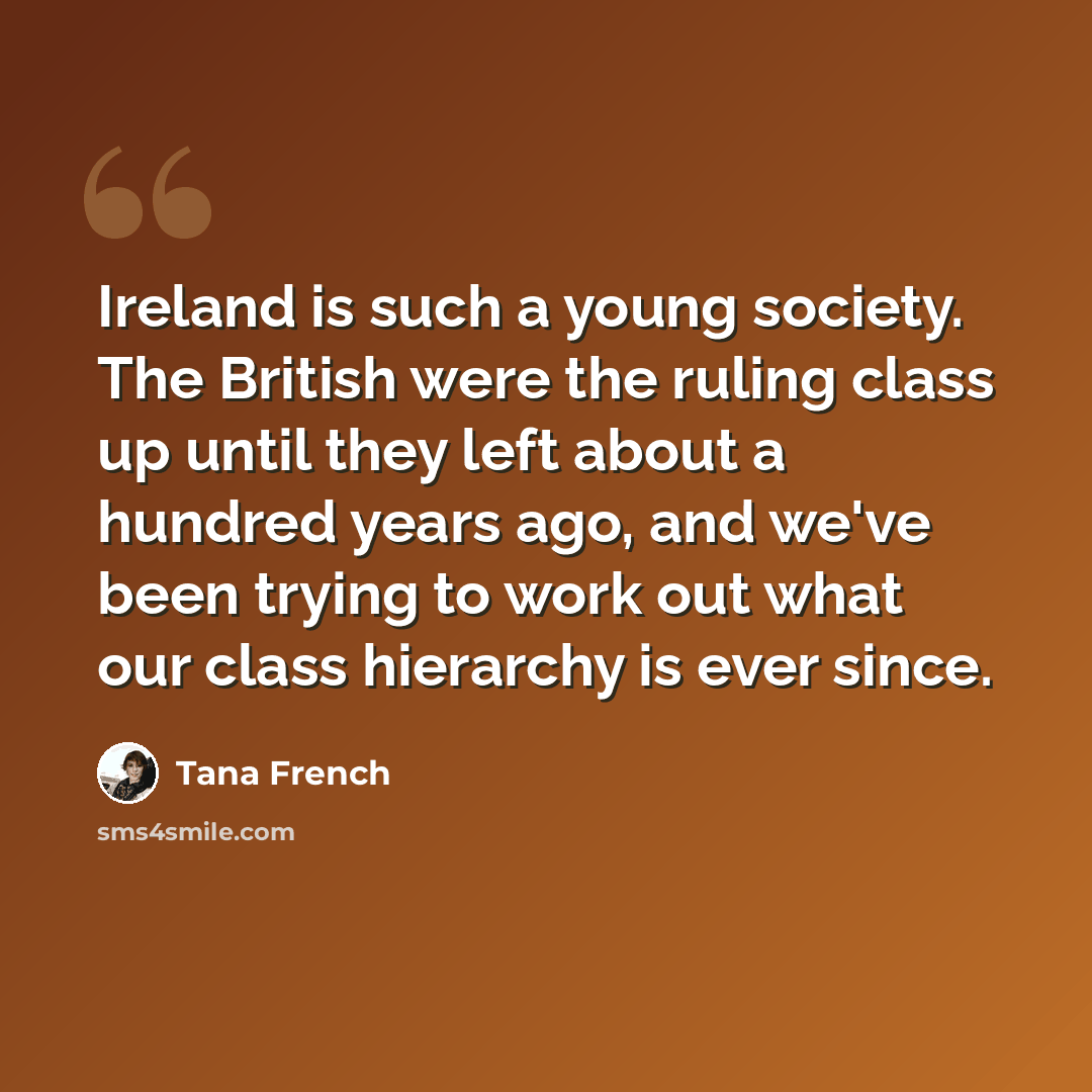 “Ireland is such a young society. The British were the ruling class up until they left about a hundred years ago, and we've been trying to work out what our class hierarchy is ever since.” quote by Tana French
